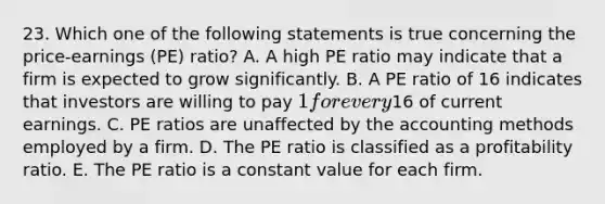 23. Which one of the following statements is true concerning the price-earnings (PE) ratio? A. A high PE ratio may indicate that a firm is expected to grow significantly. B. A PE ratio of 16 indicates that investors are willing to pay 1 for every16 of current earnings. C. PE ratios are unaffected by the accounting methods employed by a firm. D. The PE ratio is classified as a profitability ratio. E. The PE ratio is a constant value for each firm.