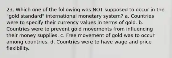 23. Which one of the following was NOT supposed to occur in the "gold standard" international monetary system? a. Countries were to specify their currency values in terms of gold. b. Countries were to prevent gold movements from influencing their money supplies. c. Free movement of gold was to occur among countries. d. Countries were to have wage and price flexibility.