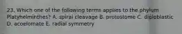 23. Which one of the following terms applies to the phylum Platyhelminthes? A. spiral cleavage B. protostome C. diploblastic D. acoelomate E. radial symmetry