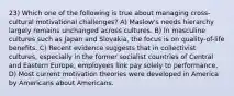 23) Which one of the following is true about managing cross-cultural motivational challenges? A) Maslow's needs hierarchy largely remains unchanged across cultures. B) In masculine cultures such as Japan and Slovakia, the focus is on quality-of-life benefits. C) Recent evidence suggests that in collectivist cultures, especially in the former socialist countries of Central and Eastern Europe, employees link pay solely to performance. D) Most current motivation theories were developed in America by Americans about Americans.