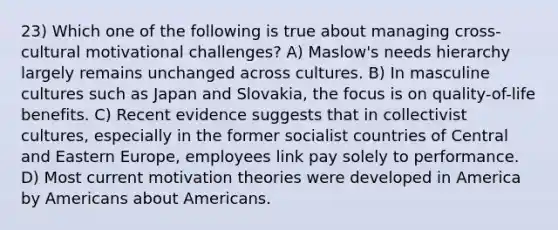 23) Which one of the following is true about managing cross-cultural motivational challenges? A) Maslow's needs hierarchy largely remains unchanged across cultures. B) In masculine cultures such as Japan and Slovakia, the focus is on quality-of-life benefits. C) Recent evidence suggests that in collectivist cultures, especially in the former socialist countries of Central and Eastern Europe, employees link pay solely to performance. D) Most current motivation theories were developed in America by Americans about Americans.