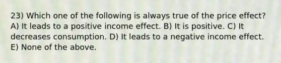 23) Which one of the following is always true of the price effect? A) It leads to a positive income effect. B) It is positive. C) It decreases consumption. D) It leads to a negative income effect. E) None of the above.