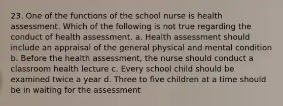 23. One of the functions of the school nurse is health assessment. Which of the following is not true regarding the conduct of health assessment. a. Health assessment should include an appraisal of the general physical and mental condition b. Before the health assessment, the nurse should conduct a classroom health lecture c. Every school child should be examined twice a year d. Three to five children at a time should be in waiting for the assessment