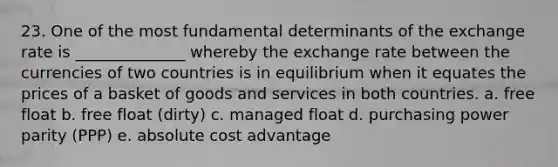 23. One of the most fundamental determinants of the exchange rate is ______________ whereby the exchange rate between the currencies of two countries is in equilibrium when it equates the prices of a basket of goods and services in both countries. a. free float b. free float (dirty) c. managed float d. purchasing power parity (PPP) e. absolute cost advantage