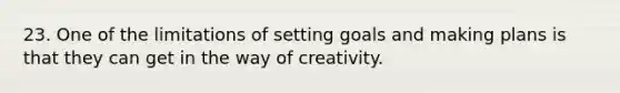 23. One of the limitations of setting goals and making plans is that they can get in the way of creativity.