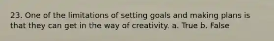 23. One of the limitations of setting goals and making plans is that they can get in the way of creativity. a. True b. False