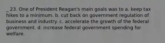 _ 23. One of President Reagan's main goals was to a. keep tax hikes to a minimum. b. cut back on government regulation of business and industry. c. accelerate the growth of the federal government. d. increase federal government spending for welfare.