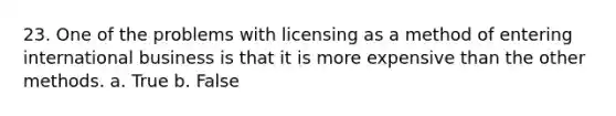 23. One of the problems with licensing as a method of entering international business is that it is more expensive than the other methods. a. True b. False