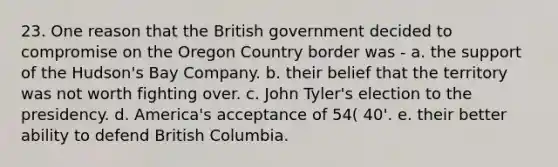 23. One reason that the British government decided to compromise on the Oregon Country border was - a. the support of the Hudson's Bay Company. b. their belief that the territory was not worth fighting over. c. John Tyler's election to the presidency. d. America's acceptance of 54( 40'. e. their better ability to defend British Columbia.