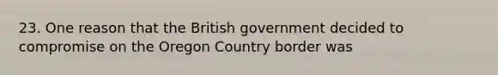 23. One reason that the British government decided to compromise on the Oregon Country border was