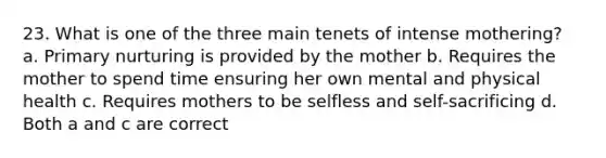 23. What is one of the three main tenets of intense mothering? a. Primary nurturing is provided by the mother b. Requires the mother to spend time ensuring her own mental and physical health c. Requires mothers to be selfless and self-sacrificing d. Both a and c are correct