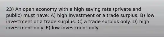 23) An open economy with a high saving rate (private and public) must have: A) high investment or a trade surplus. B) low investment or a trade surplus. C) a trade surplus only. D) high investment only. E) low investment only.