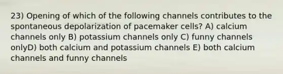 23) Opening of which of the following channels contributes to the spontaneous depolarization of pacemaker cells? A) calcium channels only B) potassium channels only C) funny channels onlyD) both calcium and potassium channels E) both calcium channels and funny channels