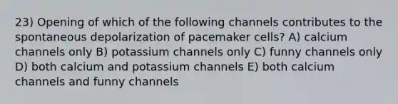 23) Opening of which of the following channels contributes to the spontaneous depolarization of pacemaker cells? A) calcium channels only B) potassium channels only C) funny channels only D) both calcium and potassium channels E) both calcium channels and funny channels