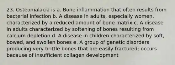 23. Osteomalacia is a. Bone inflammation that often results from bacterial infection b. A disease in adults, especially women, characterized by a reduced amount of bone matrix c. A disease in adults characterized by softening of bones resulting from calcium depletion d. A disease in children characterized by soft, bowed, and swollen bones e. A group of genetic disorders producing very brittle bones that are easily fractured; occurs because of insufficient collagen development