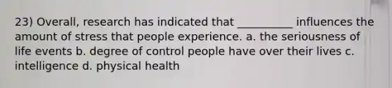 23) Overall, research has indicated that __________ influences the amount of stress that people experience. a. the seriousness of life events b. degree of control people have over their lives c. intelligence d. physical health