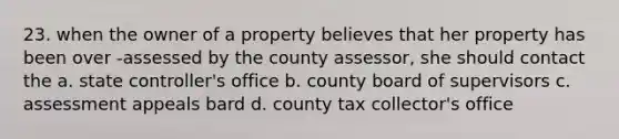 23. when the owner of a property believes that her property has been over -assessed by the county assessor, she should contact the a. state controller's office b. county board of supervisors c. assessment appeals bard d. county tax collector's office