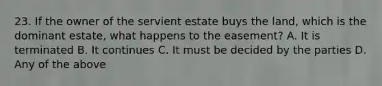 23. If the owner of the servient estate buys the land, which is the dominant estate, what happens to the easement? A. It is terminated B. It continues C. It must be decided by the parties D. Any of the above