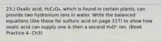 23.) Oxalic acid, H₂C₂O₄, which is found in certain plants, can provide two hydronium ions in water. Write the balanced equations (like those for sulfuric acid on page 117) to show how oxalic acid can supply one & then a second H₃O⁺ ion. (Book Practice 4- Ch3)