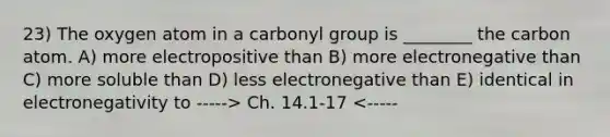 23) The oxygen atom in a carbonyl group is ________ the carbon atom. A) more electropositive than B) more electronegative than C) more soluble than D) less electronegative than E) identical in electronegativity to -----> Ch. 14.1-17 <-----