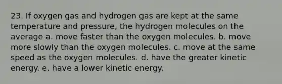 23. If oxygen gas and hydrogen gas are kept at the same temperature and pressure, the hydrogen molecules on the average a. move faster than the oxygen molecules. b. move more slowly than the oxygen molecules. c. move at the same speed as the oxygen molecules. d. have the greater kinetic energy. e. have a lower kinetic energy.