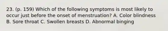 23. (p. 159) Which of the following symptoms is most likely to occur just before the onset of menstruation? A. Color blindness B. Sore throat C. Swollen breasts D. Abnormal binging