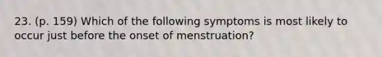 23. (p. 159) Which of the following symptoms is most likely to occur just before the onset of menstruation?