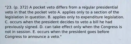 "23. (p. 372) A pocket veto differs from a regular presidential veto in that the pocket veto A. applies only to a section of the legislation in question. B. applies only to expenditure legislation. C. occurs when the president decides to veto a bill he had previously signed. D. can take effect only when the Congress is not in session. E. occurs when the president goes before Congress to announce a veto."