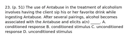 23. (p. 51) The use of Antabuse in the treatment of alcoholism involves having the client sip his or her favorite drink while ingesting Antabuse. After several pairings, alcohol becomes associated with the Antabuse and elicits a(n) _____. A. conditioned response B. conditioned stimulus C. unconditioned response D. unconditioned stimulus