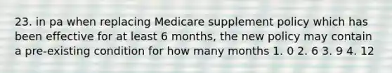 23. in pa when replacing Medicare supplement policy which has been effective for at least 6 months, the new policy may contain a pre-existing condition for how many months 1. 0 2. 6 3. 9 4. 12