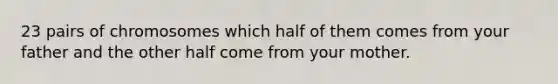 23 pairs of chromosomes which half of them comes from your father and the other half come from your mother.