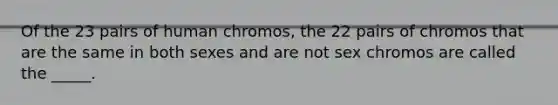 Of the 23 pairs of human chromos, the 22 pairs of chromos that are the same in both sexes and are not sex chromos are called the _____.