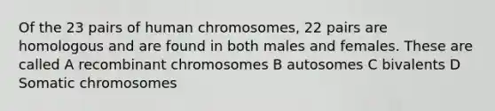 Of the 23 pairs of human chromosomes, 22 pairs are homologous and are found in both males and females. These are called A recombinant chromosomes B autosomes C bivalents D Somatic chromosomes