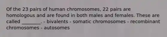 Of the 23 pairs of human chromosomes, 22 pairs are homologous and are found in both males and females. These are called ________. - bivalents - somatic chromosomes - recombinant chromosomes - autosomes