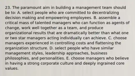 23. The paramount aim in building a management team should be to: A. select people who are committed to decentralizing <a href='https://www.questionai.com/knowledge/kuI1pP196d-decision-making' class='anchor-knowledge'>decision making</a> and empowering employees. B. assemble a critical mass of talented managers who can function as agents of change, work well together as a team, and produce organizational results that are dramatically better than what one or two star managers acting individually can achieve. C. choose managers experienced in controlling costs and flattening the organization structure. D. select people who have similar management styles, leadership approaches, business philosophies, and personalities. E. choose managers who believe in having a strong corporate culture and deeply ingrained core values.