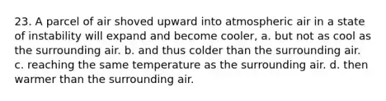 23. A parcel of air shoved upward into atmospheric air in a state of instability will expand and become cooler, a. but not as cool as the surrounding air. b. and thus colder than the surrounding air. c. reaching the same temperature as the surrounding air. d. then warmer than the surrounding air.