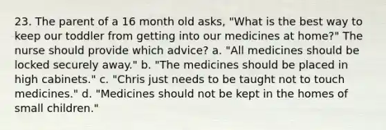 23. The parent of a 16 month old asks, "What is the best way to keep our toddler from getting into our medicines at home?" The nurse should provide which advice? a. "All medicines should be locked securely away." b. "The medicines should be placed in high cabinets." c. "Chris just needs to be taught not to touch medicines." d. "Medicines should not be kept in the homes of small children."