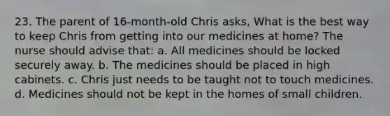 23. The parent of 16-month-old Chris asks, What is the best way to keep Chris from getting into our medicines at home? The nurse should advise that: a. All medicines should be locked securely away. b. The medicines should be placed in high cabinets. c. Chris just needs to be taught not to touch medicines. d. Medicines should not be kept in the homes of small children.