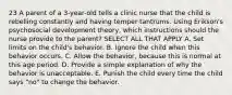 23 A parent of a 3-year-old tells a clinic nurse that the child is rebelling constantly and having temper tantrums. Using Erikson's psychosocial development theory, which instructions should the nurse provide to the parent? SELECT ALL THAT APPLY A. Set limits on the child's behavior. B. Ignore the child when this behavior occurs. C. Allow the behavior, because this is normal at this age period. D. Provide a simple explanation of why the behavior is unacceptable. E. Punish the child every time the child says "no" to change the behavior.