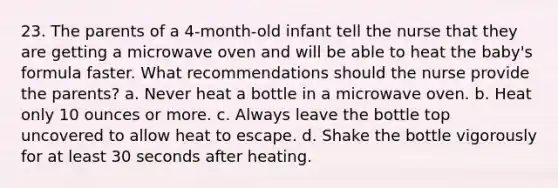 23. The parents of a 4-month-old infant tell the nurse that they are getting a microwave oven and will be able to heat the baby's formula faster. What recommendations should the nurse provide the parents? a. Never heat a bottle in a microwave oven. b. Heat only 10 ounces or more. c. Always leave the bottle top uncovered to allow heat to escape. d. Shake the bottle vigorously for at least 30 seconds after heating.