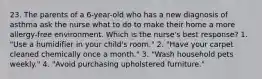 23. The parents of a 6-year-old who has a new diagnosis of asthma ask the nurse what to do to make their home a more allergy-free environment. Which is the nurse's best response? 1. "Use a humidifier in your child's room." 2. "Have your carpet cleaned chemically once a month." 3. "Wash household pets weekly." 4. "Avoid purchasing upholstered furniture."