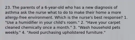 23. The parents of a 6-year-old who has a new diagnosis of asthma ask the nurse what to do to make their home a more allergy-free environment. Which is the nurse's best response? 1. "Use a humidifier in your child's room." 2. "Have your carpet cleaned chemically once a month." 3. "Wash household pets weekly." 4. "Avoid purchasing upholstered furniture."