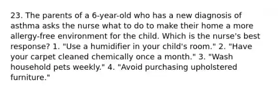 23. The parents of a 6-year-old who has a new diagnosis of asthma asks the nurse what to do to make their home a more allergy-free environment for the child. Which is the nurse's best response? 1. "Use a humidifier in your child's room." 2. "Have your carpet cleaned chemically once a month." 3. "Wash household pets weekly." 4. "Avoid purchasing upholstered furniture."