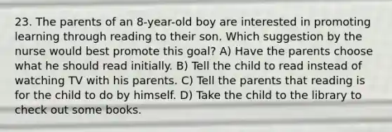 23. The parents of an 8-year-old boy are interested in promoting learning through reading to their son. Which suggestion by the nurse would best promote this goal? A) Have the parents choose what he should read initially. B) Tell the child to read instead of watching TV with his parents. C) Tell the parents that reading is for the child to do by himself. D) Take the child to the library to check out some books.