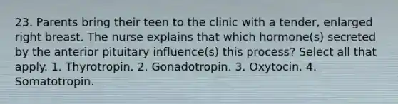 23. Parents bring their teen to the clinic with a tender, enlarged right breast. The nurse explains that which hormone(s) secreted by the anterior pituitary influence(s) this process? Select all that apply. 1. Thyrotropin. 2. Gonadotropin. 3. Oxytocin. 4. Somatotropin.