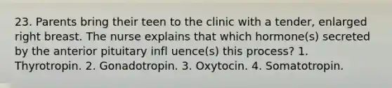 23. Parents bring their teen to the clinic with a tender, enlarged right breast. The nurse explains that which hormone(s) secreted by the anterior pituitary infl uence(s) this process? 1. Thyrotropin. 2. Gonadotropin. 3. Oxytocin. 4. Somatotropin.