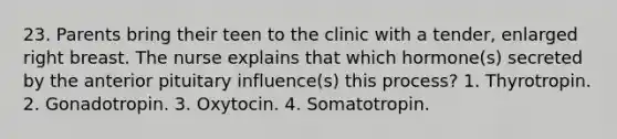 23. Parents bring their teen to the clinic with a tender, enlarged right breast. The nurse explains that which hormone(s) secreted by the anterior pituitary influence(s) this process? 1. Thyrotropin. 2. Gonadotropin. 3. Oxytocin. 4. Somatotropin.