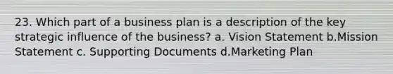 23. Which part of a business plan is a description of the key strategic influence of the business? a. Vision Statement b.Mission Statement c. Supporting Documents d.Marketing Plan