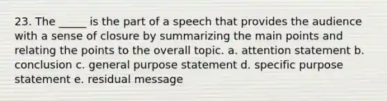 23. The _____ is the part of a speech that provides the audience with a sense of closure by summarizing the main points and relating the points to the overall topic. a. attention statement b. conclusion c. general purpose statement d. specific purpose statement e. residual message