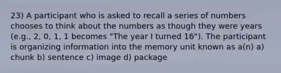 23) A participant who is asked to recall a series of numbers chooses to think about the numbers as though they were years (e.g., 2, 0, 1, 1 becomes "The year I turned 16"). The participant is organizing information into the memory unit known as a(n) a) chunk b) sentence c) image d) package